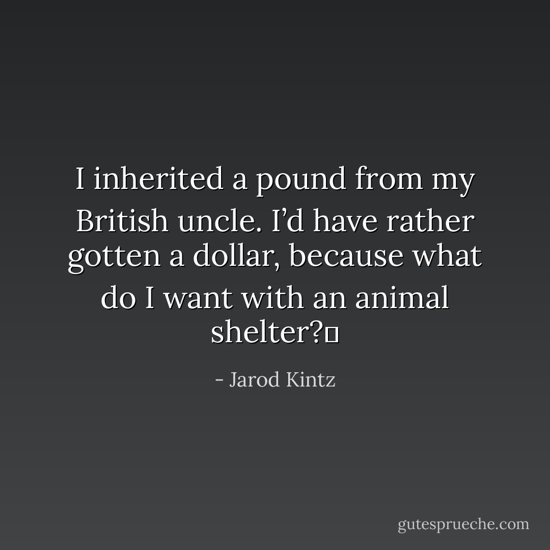 I inherited a pound from my British uncle. I’d have rather gotten a dollar, because what do I want with an animal shelter?  - Jarod Kintz