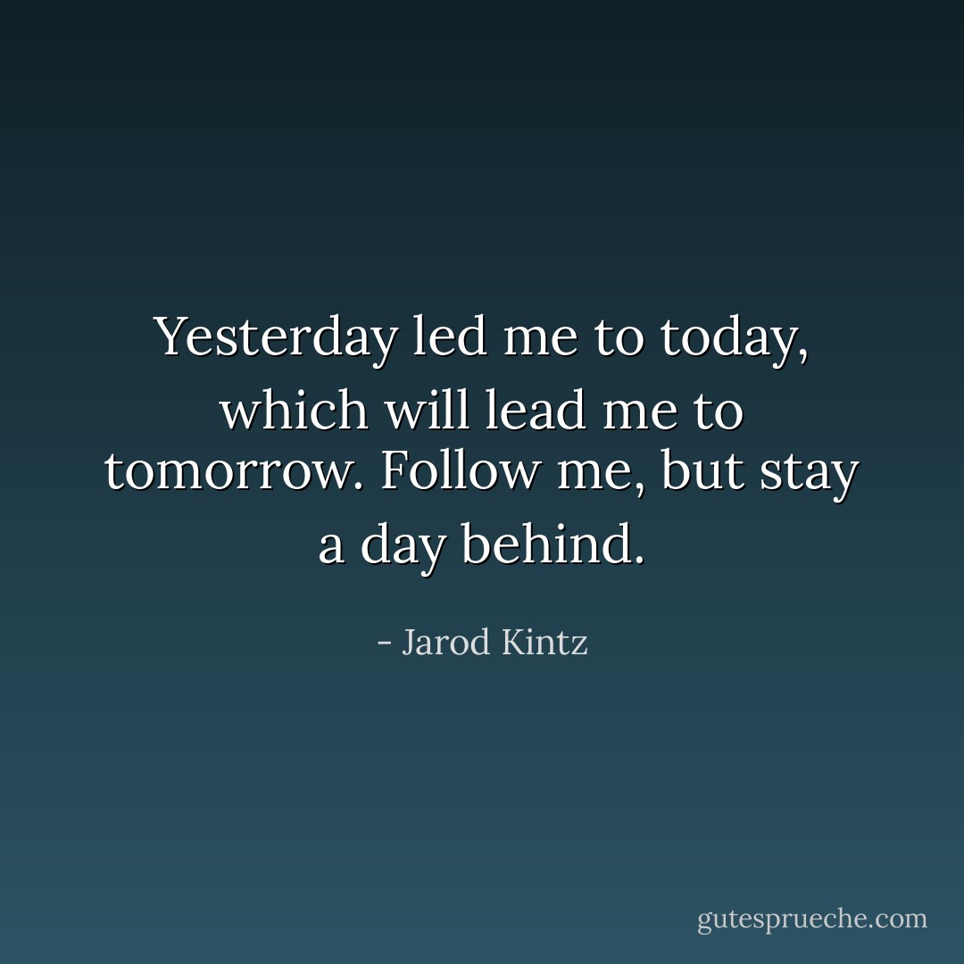 Yesterday led me to today, which will lead me to tomorrow. Follow me, but stay a day behind. - Jarod Kintz