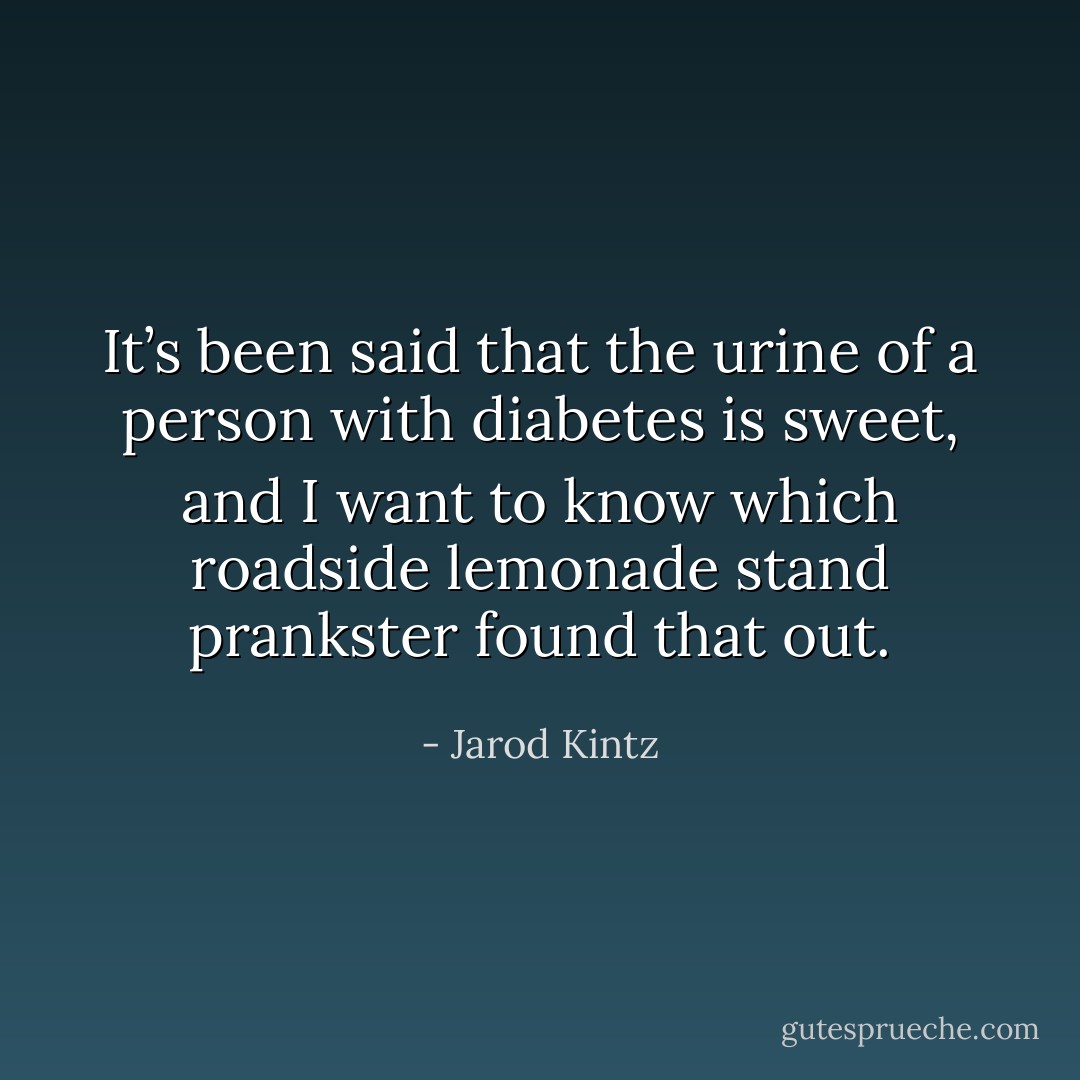 It’s been said that the urine of a person with diabetes is sweet, and I want to know which roadside lemonade stand prankster found that out. - Jarod Kintz