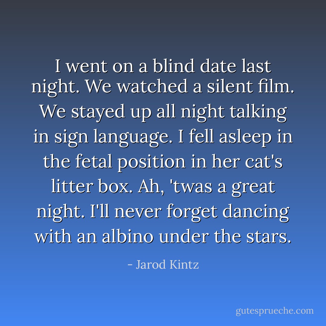 I went on a blind date last night. We watched a silent film. We stayed up all night talking in sign language. I fell asleep in the fetal position in her cat's litter box. Ah, 'twas a great night. I'll never forget dancing with an albino under the stars. - Jarod Kintz
