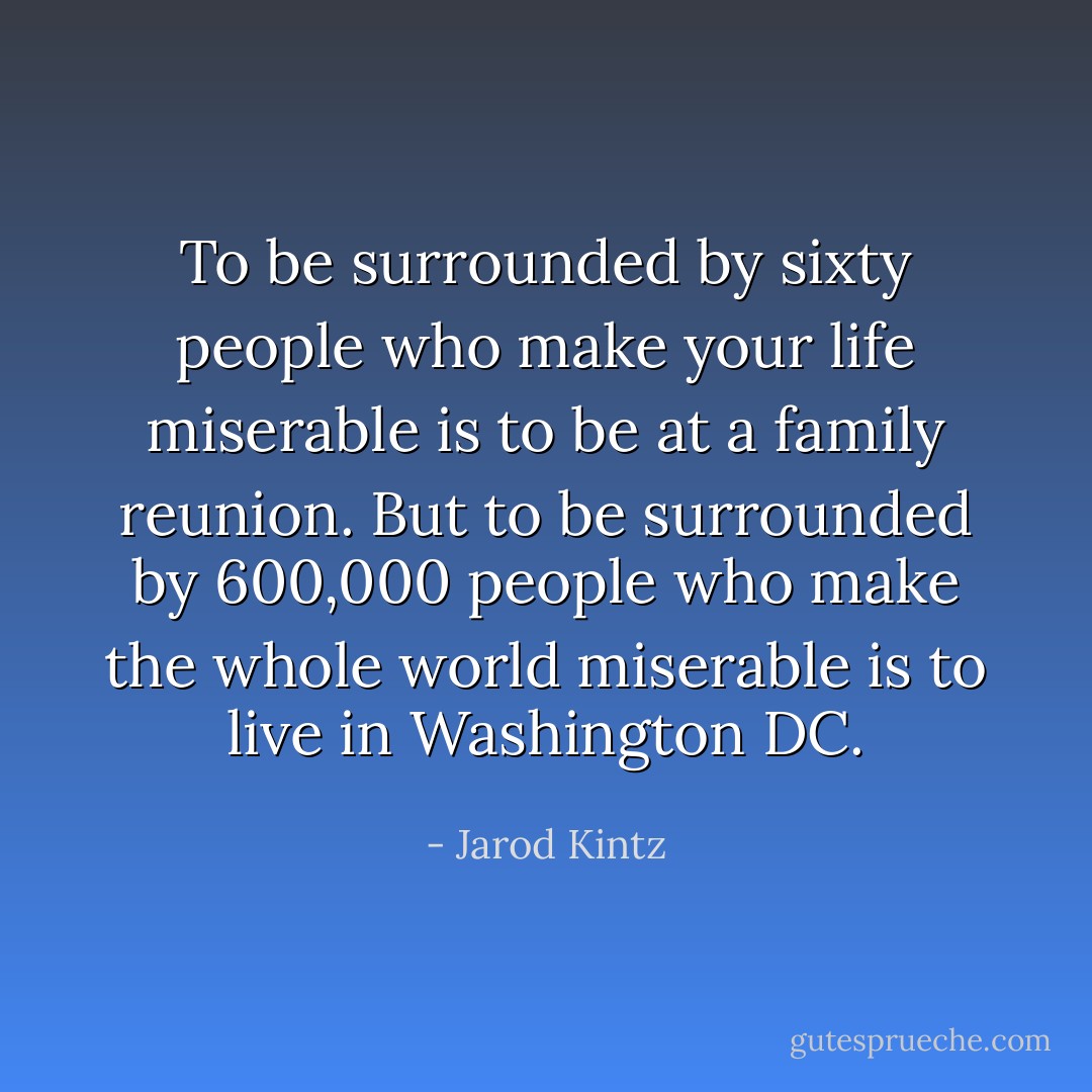 To be surrounded by sixty people who make your life miserable is to be at a family reunion. But to be surrounded by 600,000 people who make the whole world miserable is to live in Washington DC. - Jarod Kintz