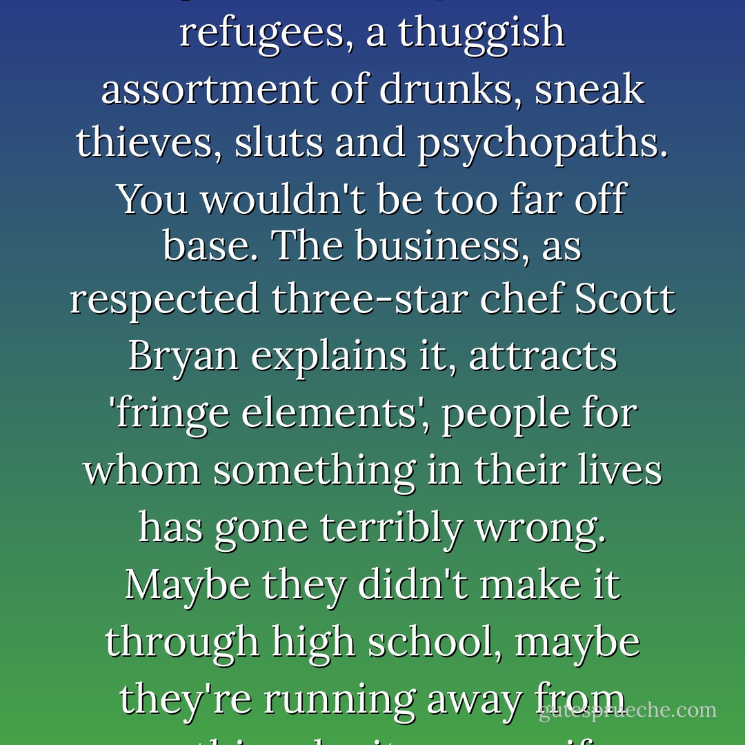 So who the hell, exactly, are these guys, the boys and girls in the trenches? You might get the impression from the specifics of my less than stellar career that all line cooks are wacked-out moral degenerates, dope fiends, refugees, a thuggish assortment of drunks, sneak thieves, sluts and psychopaths. You wouldn't be too far off base. The business, as respected three-star chef Scott Bryan explains it, attracts 'fringe elements', people for whom something in their lives has gone terribly wrong. Maybe they didn't make it through high school, maybe they're running away from something-be it an ex-wife, a rotten family history, trouble with the law, a squalid Third World backwater with no opportunity for advancement. Or maybe, like me, they just like it here.  - Anthony Bourdain