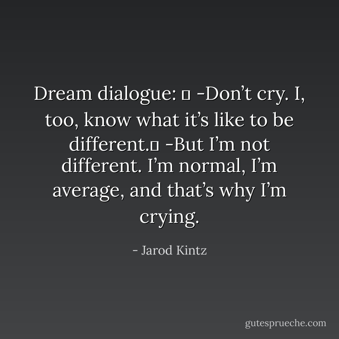 Dream dialogue:  <br />-Don’t cry. I, too, know what it’s like to be different. <br />-But I’m not different. I’m normal, I’m average, and that’s why I’m crying. - Jarod Kintz
