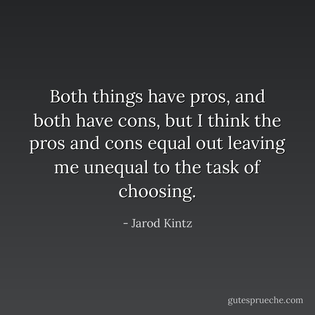 Both things have pros, and both have cons, but I think the pros and cons equal out leaving me unequal to the task of choosing. - Jarod Kintz