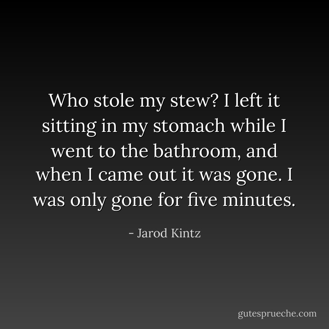 Who stole my stew? I left it sitting in my stomach while I went to the bathroom, and when I came out it was gone. I was only gone for five minutes. - Jarod Kintz