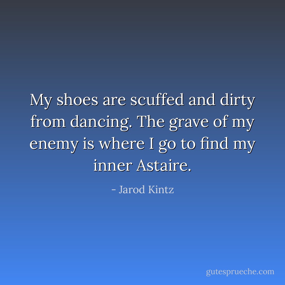 My shoes are scuffed and dirty from dancing. The grave of my enemy is where I go to find my inner Astaire. - Jarod Kintz