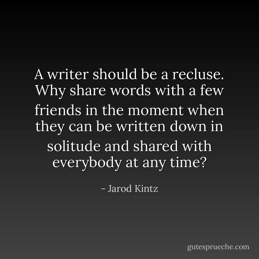 A writer should be a recluse. Why share words with a few friends in the moment when they can be written down in solitude and shared with everybody at any time? - Jarod Kintz