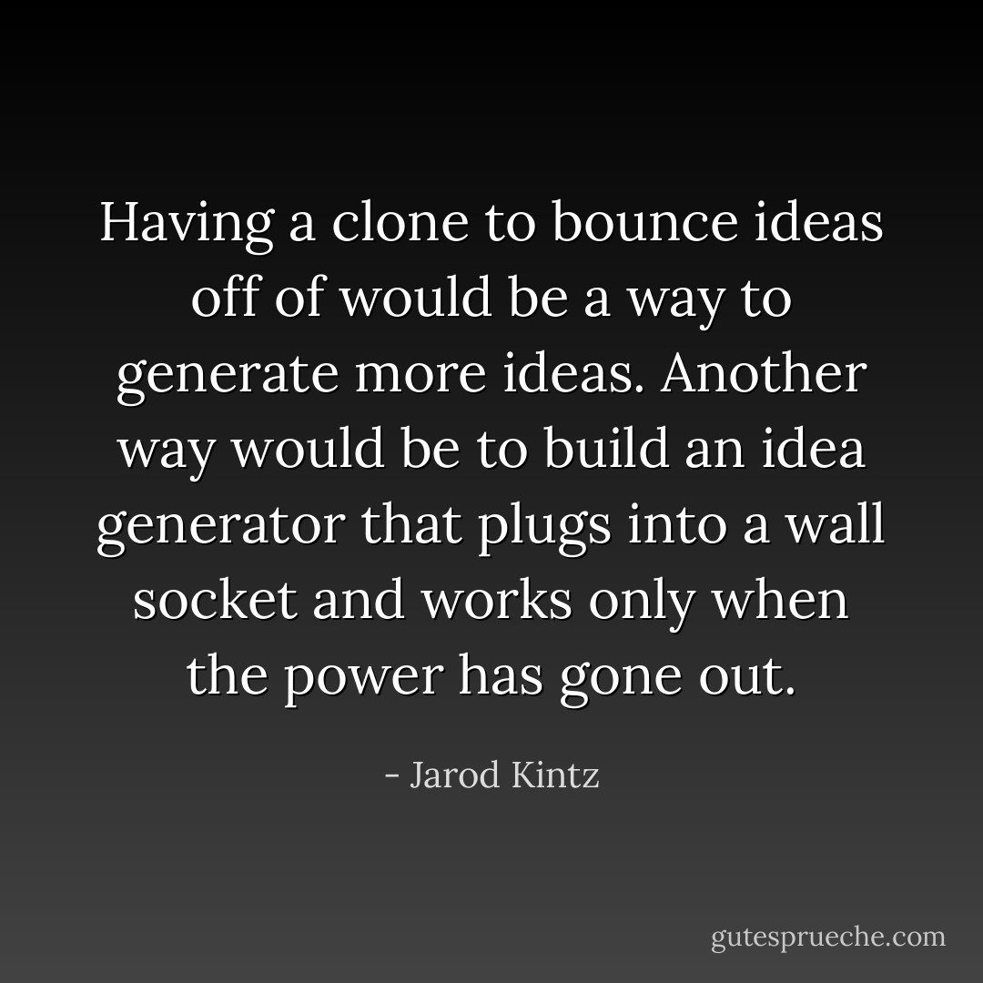 Having a clone to bounce ideas off of would be a way to generate more ideas. Another way would be to build an idea generator that plugs into a wall socket and works only when the power has gone out. - Jarod Kintz