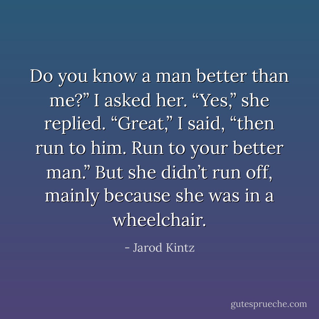 Do you know a man better than me?” I asked her. “Yes,” she replied. “Great,” I said, “then run to him. Run to your better man.” But she didn’t run off, mainly because she was in a wheelchair. - Jarod Kintz