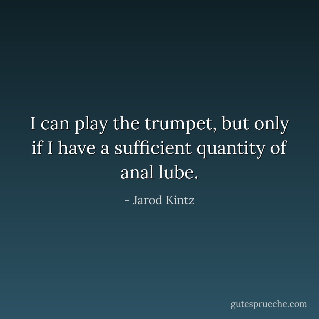 I can play the trumpet, but only if I have a sufficient quantity of anal lube. - Jarod Kintz
