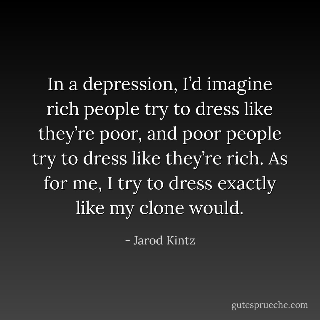 In a depression, I’d imagine rich people try to dress like they’re poor, and poor people try to dress like they’re rich. As for me, I try to dress exactly like my clone would. - Jarod Kintz