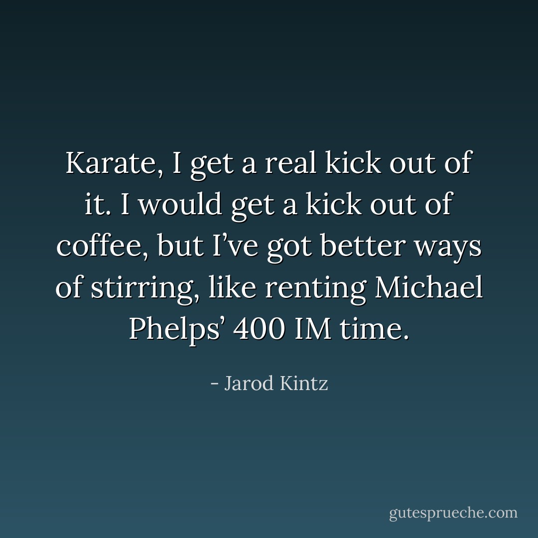 Karate, I get a real kick out of it. I would get a kick out of coffee, but I’ve got better ways of stirring, like renting Michael Phelps’ 400 IM time. - Jarod Kintz
