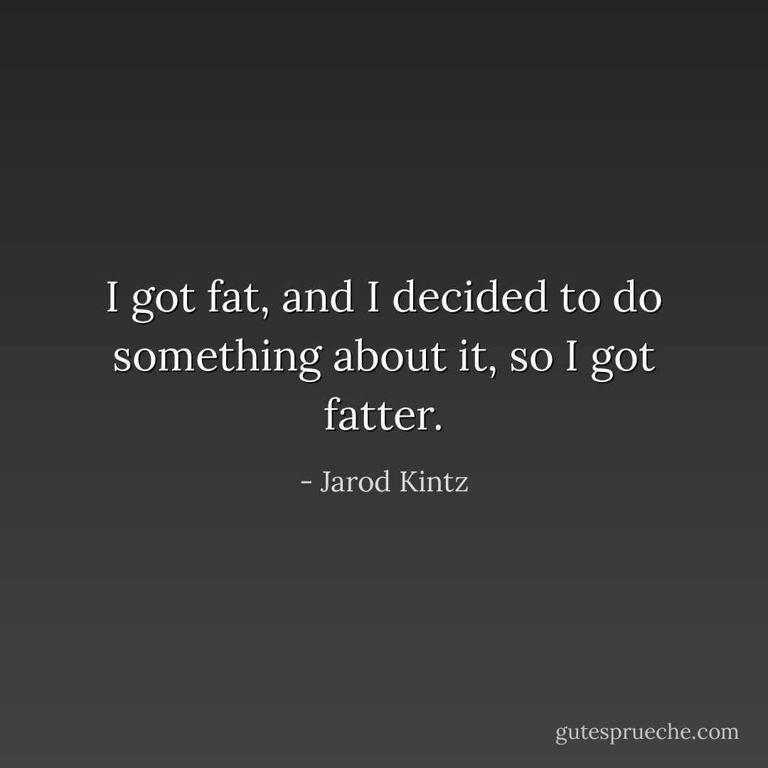 I got fat, and I decided to do something about it, so I got fatter. - Jarod Kintz