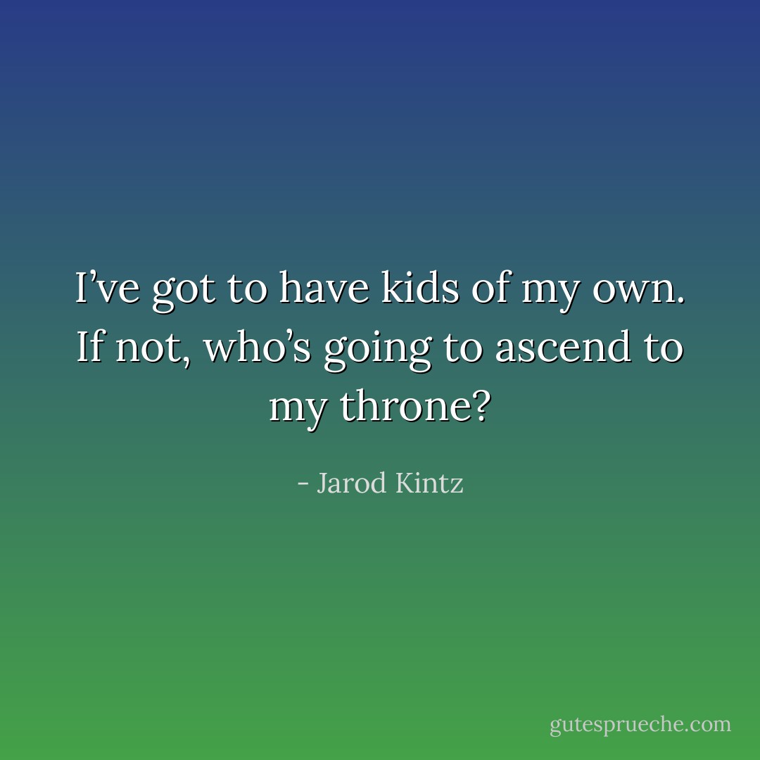 I’ve got to have kids of my own. If not, who’s going to ascend to my throne? - Jarod Kintz