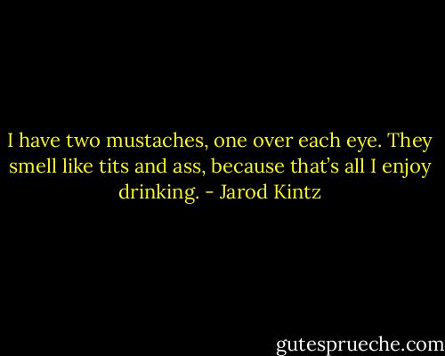 I have two mustaches, one over each eye. They smell like tits and ass, because that’s all I enjoy drinking. - Jarod Kintz