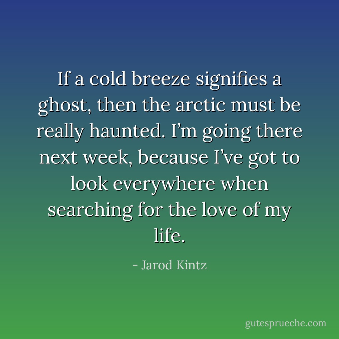 If a cold breeze signifies a ghost, then the arctic must be really haunted. I’m going there next week, because I’ve got to look everywhere when searching for the love of my life. - Jarod Kintz