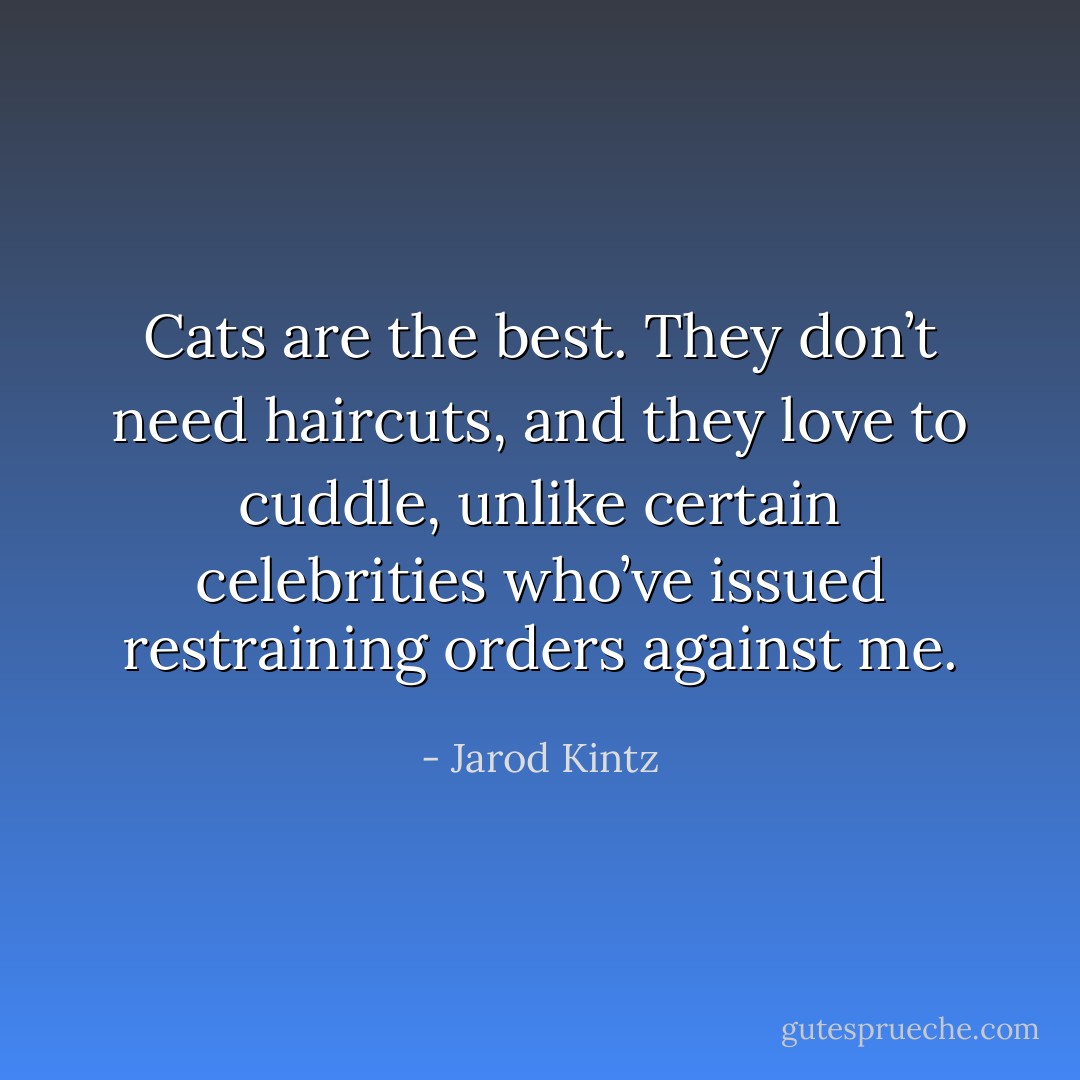 Cats are the best. They don’t need haircuts, and they love to cuddle, unlike certain celebrities who’ve issued restraining orders against me. - Jarod Kintz