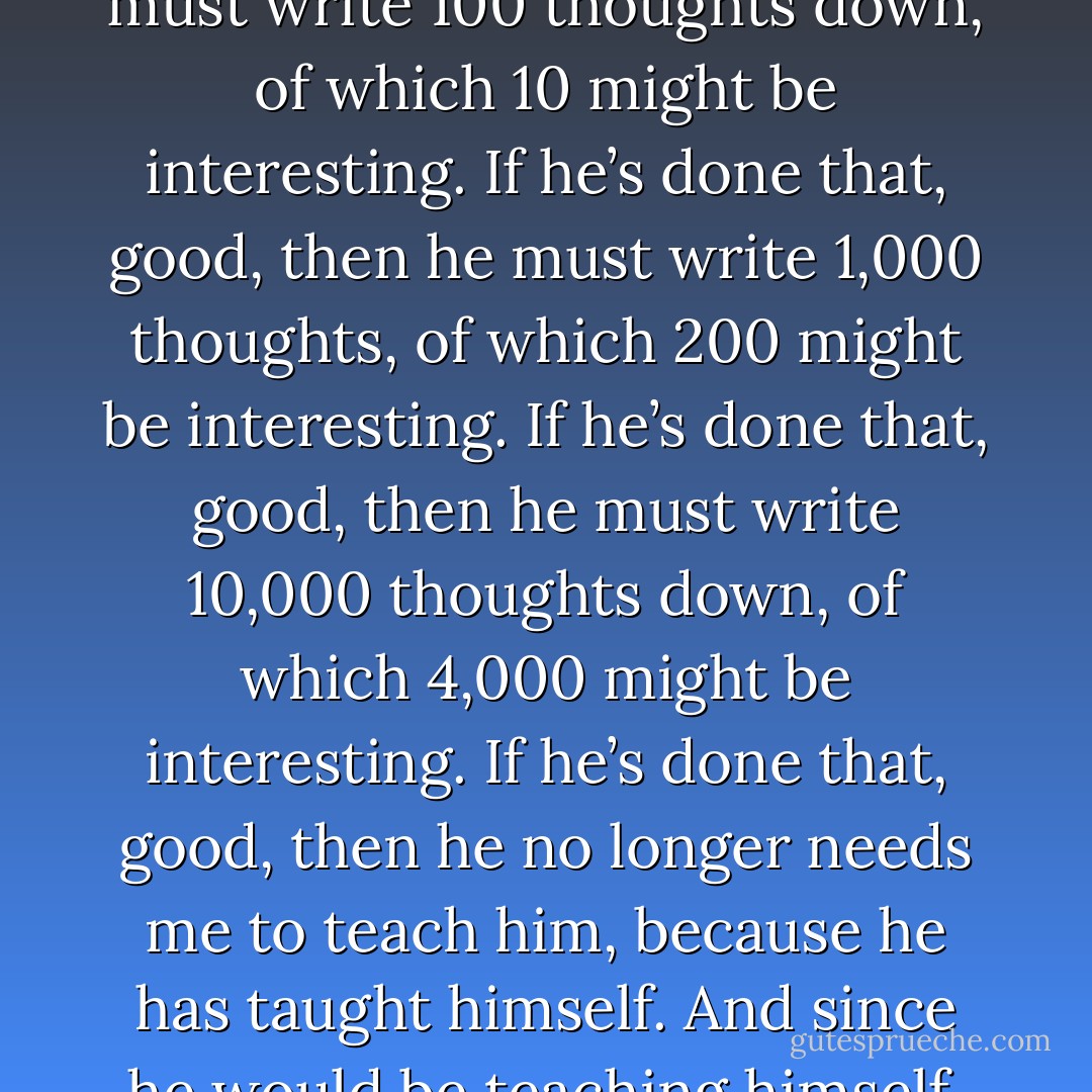 Before I’ll take my clone on as a pupil in the craft of writing, he must prove his worthiness. He must write 100 thoughts down, of which 10 might be interesting. If he’s done that, good, then he must write 1,000 thoughts, of which 200 might be interesting. If he’s done that, good, then he must write 10,000 thoughts down, of which 4,000 might be interesting. If he’s done that, good, then he no longer needs me to teach him, because he has taught himself. And since he would be teaching himself, it would prove that I really am the best teacher. - Jarod Kintz