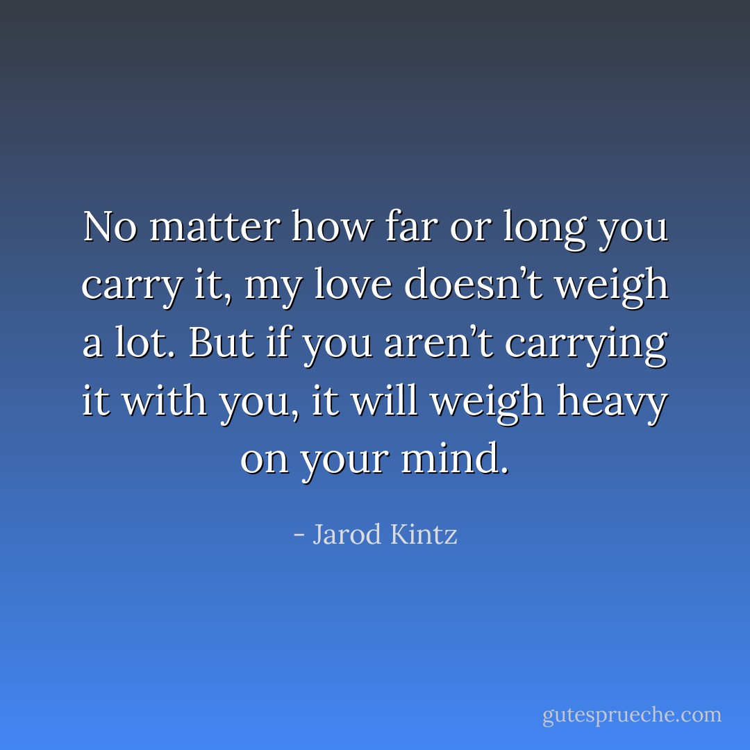 No matter how far or long you carry it, my love doesn’t weigh a lot. But if you aren’t carrying it with you, it will weigh heavy on your mind. - Jarod Kintz