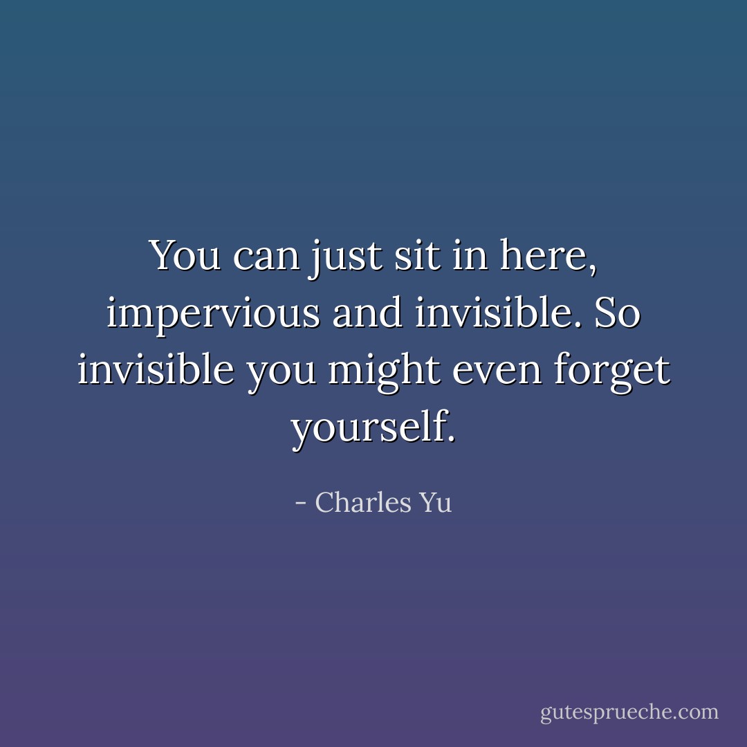 You can just sit in here, impervious and invisible. So invisible you<br />might even forget yourself. - Charles Yu