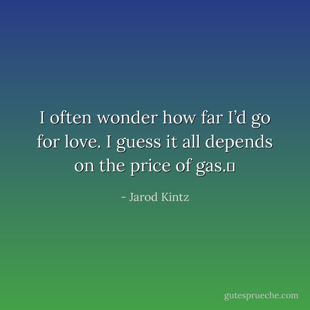 I often wonder how far I’d go for love. I guess it all depends on the price of gas.  - Jarod Kintz
