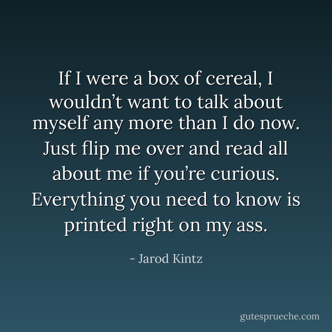 If I were a box of cereal, I wouldn’t want to talk about myself any more than I do now. Just flip me over and read all about me if you’re curious. Everything you need to know is printed right on my ass. - Jarod Kintz