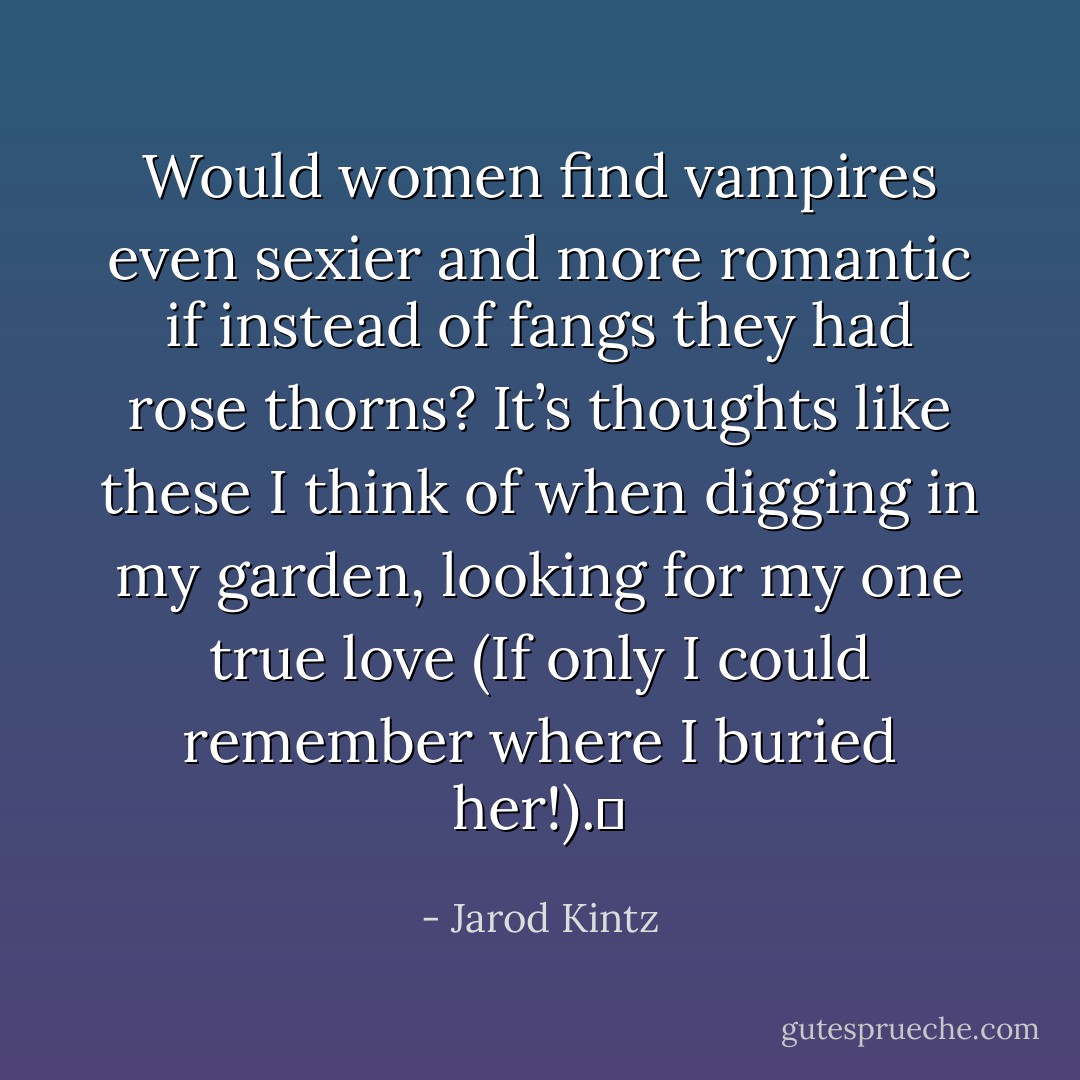 Would women find vampires even sexier and more romantic if instead of fangs they had rose thorns? It’s thoughts like these I think of when digging in my garden, looking for my one true love (If only I could remember where I buried her!).  - Jarod Kintz