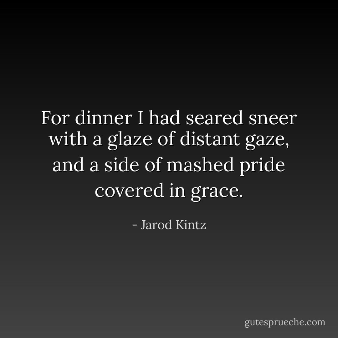 For dinner I had seared sneer with a glaze of distant gaze, and a side of mashed pride covered in grace. - Jarod Kintz