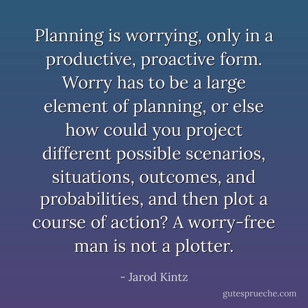 Planning is worrying, only in a productive, proactive form. Worry has to be a large element of planning, or else how could you project different possible scenarios, situations, outcomes, and probabilities, and then plot a course of action? A worry-free man is not a plotter. - Jarod Kintz