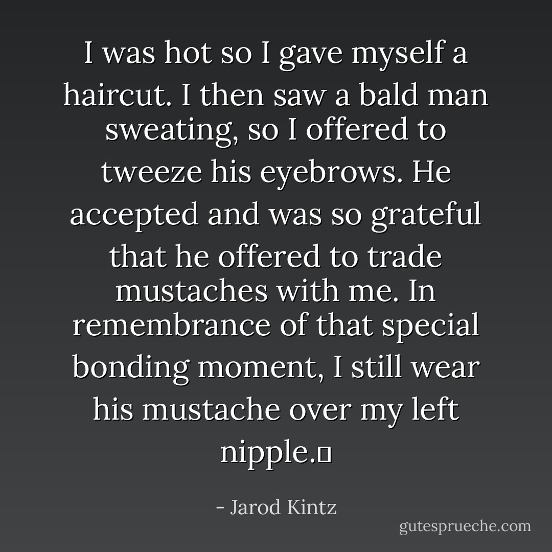 I was hot so I gave myself a haircut. I then saw a bald man sweating, so I offered to tweeze his eyebrows. He accepted and was so grateful that he offered to trade mustaches with me. In remembrance of that special bonding moment, I still wear his mustache over my left nipple.  - Jarod Kintz