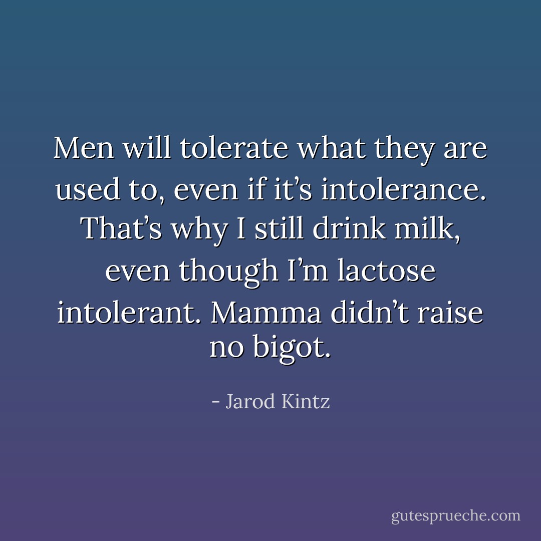 Men will tolerate what they are used to, even if it’s intolerance. That’s why I still drink milk, even though I’m lactose intolerant. Mamma didn’t raise no bigot. - Jarod Kintz