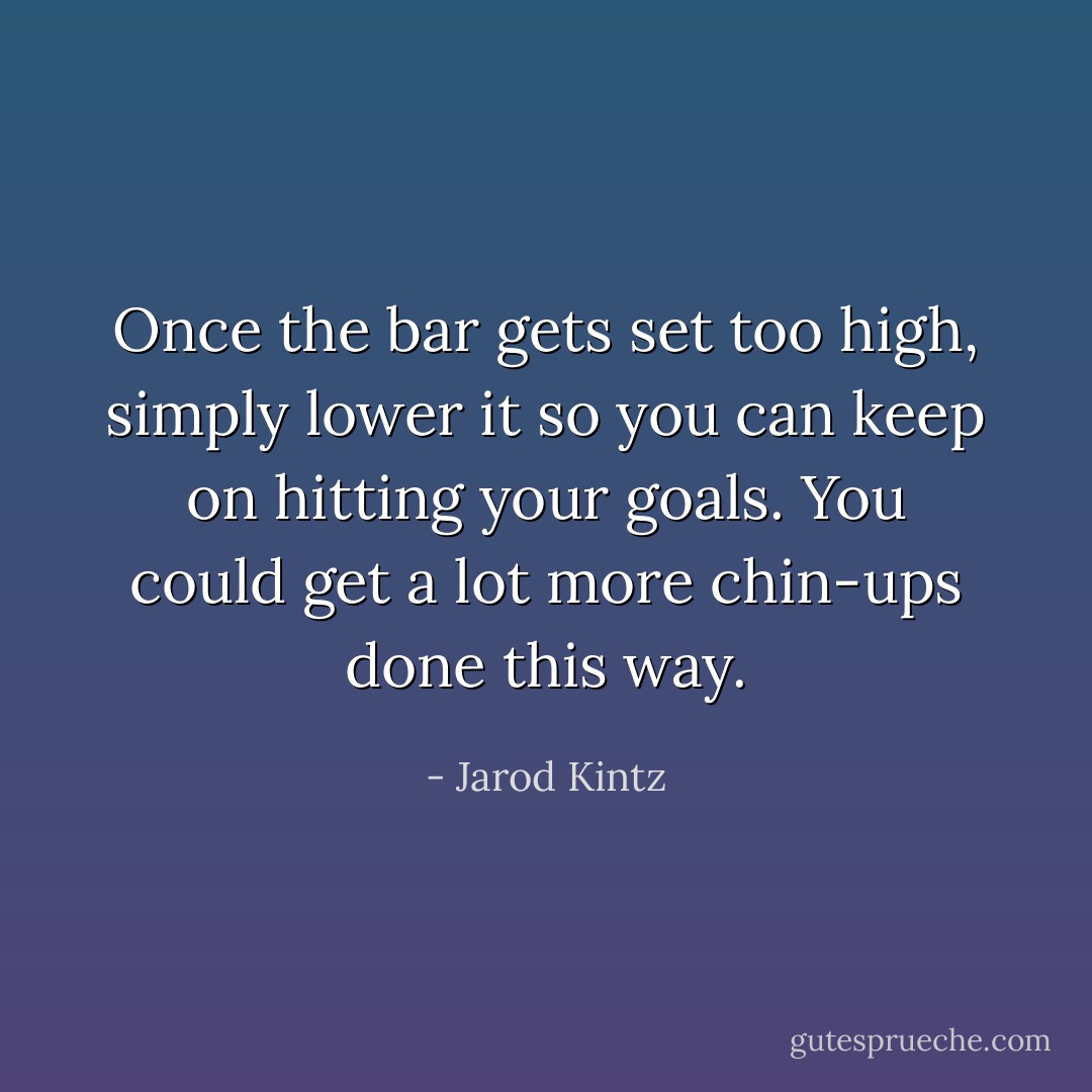 Once the bar gets set too high, simply lower it so you can keep on hitting your goals. You could get a lot more chin-ups done this way. - Jarod Kintz