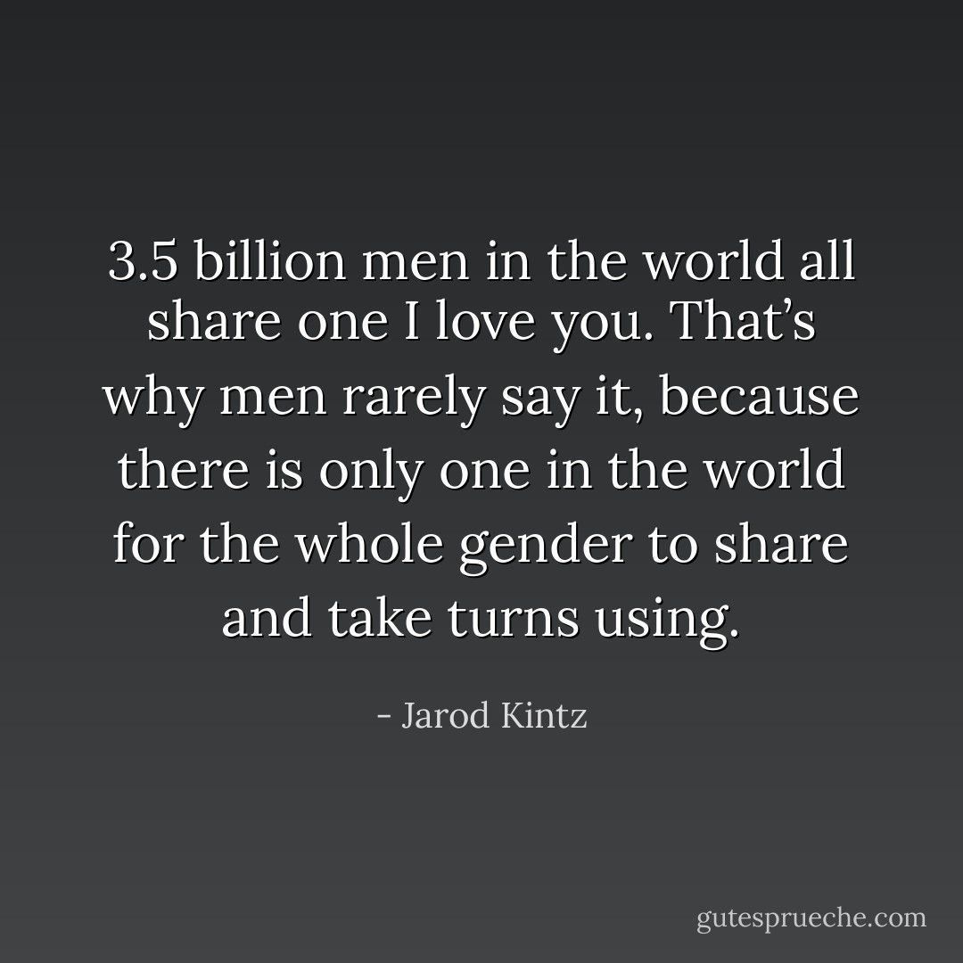 3.5 billion men in the world all share one I love you. That’s why men rarely say it, because there is only one in the world for the whole gender to share and take turns using. - Jarod Kintz
