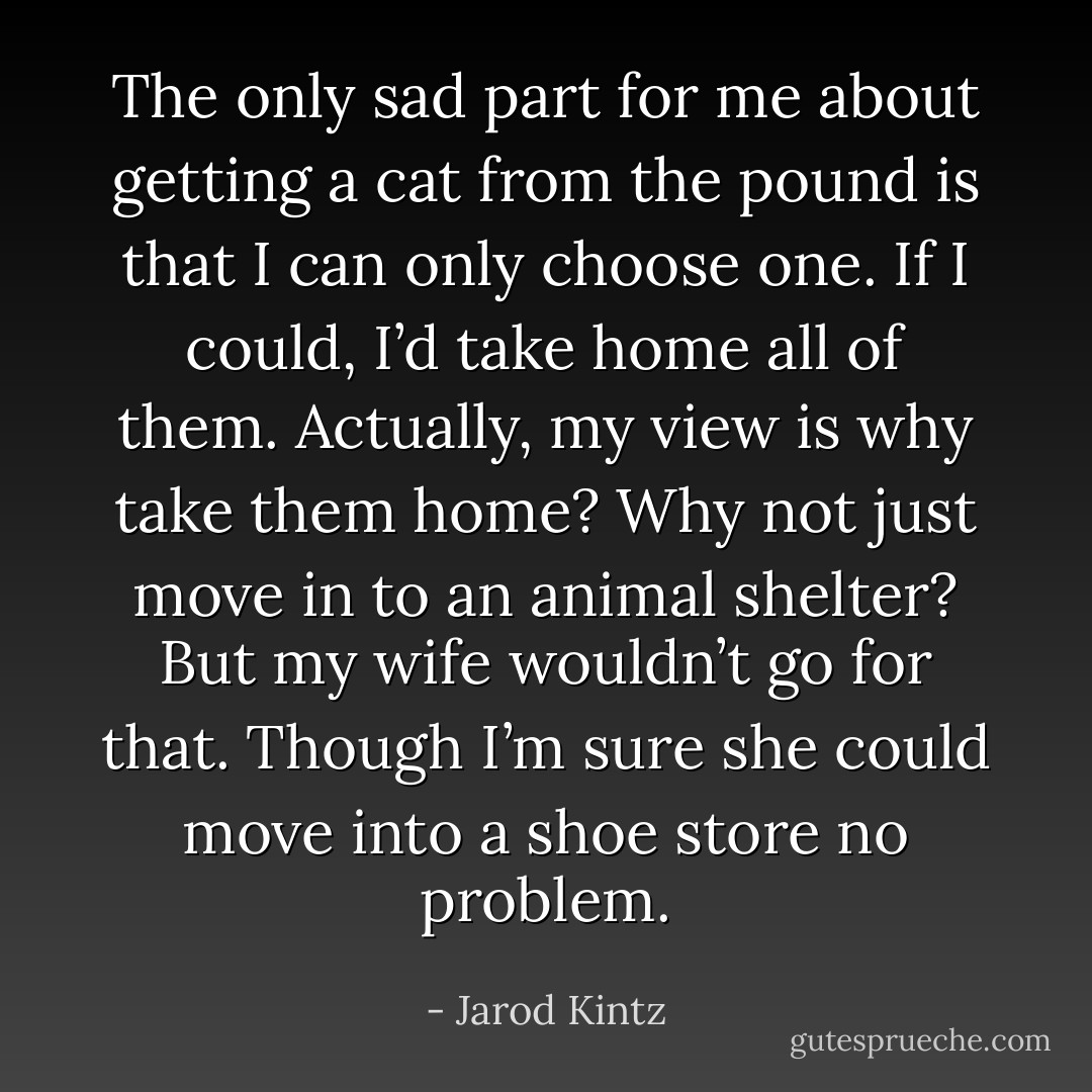 The only sad part for me about getting a cat from the pound is that I can only choose one. If I could, I’d take home all of them. Actually, my view is why take them home? Why not just move in to an animal shelter? But my wife wouldn’t go for that. Though I’m sure she could move into a shoe store no problem. - Jarod Kintz