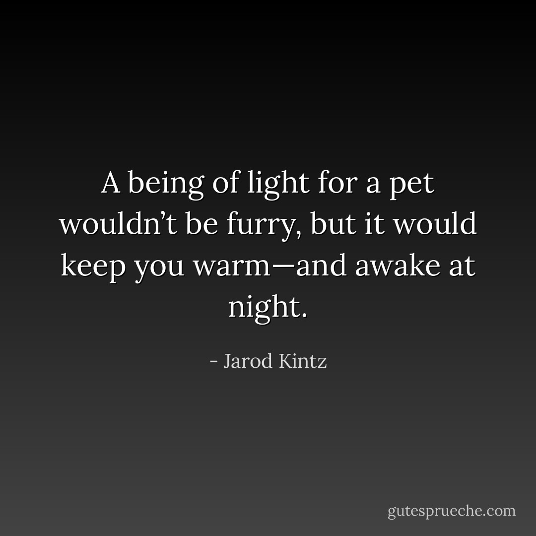 A being of light for a pet wouldn’t be furry, but it would keep you warm—and awake at night. - Jarod Kintz