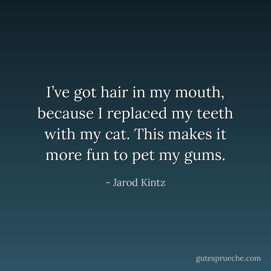I’ve got hair in my mouth, because I replaced my teeth with my cat. This makes it more fun to pet my gums. - Jarod Kintz