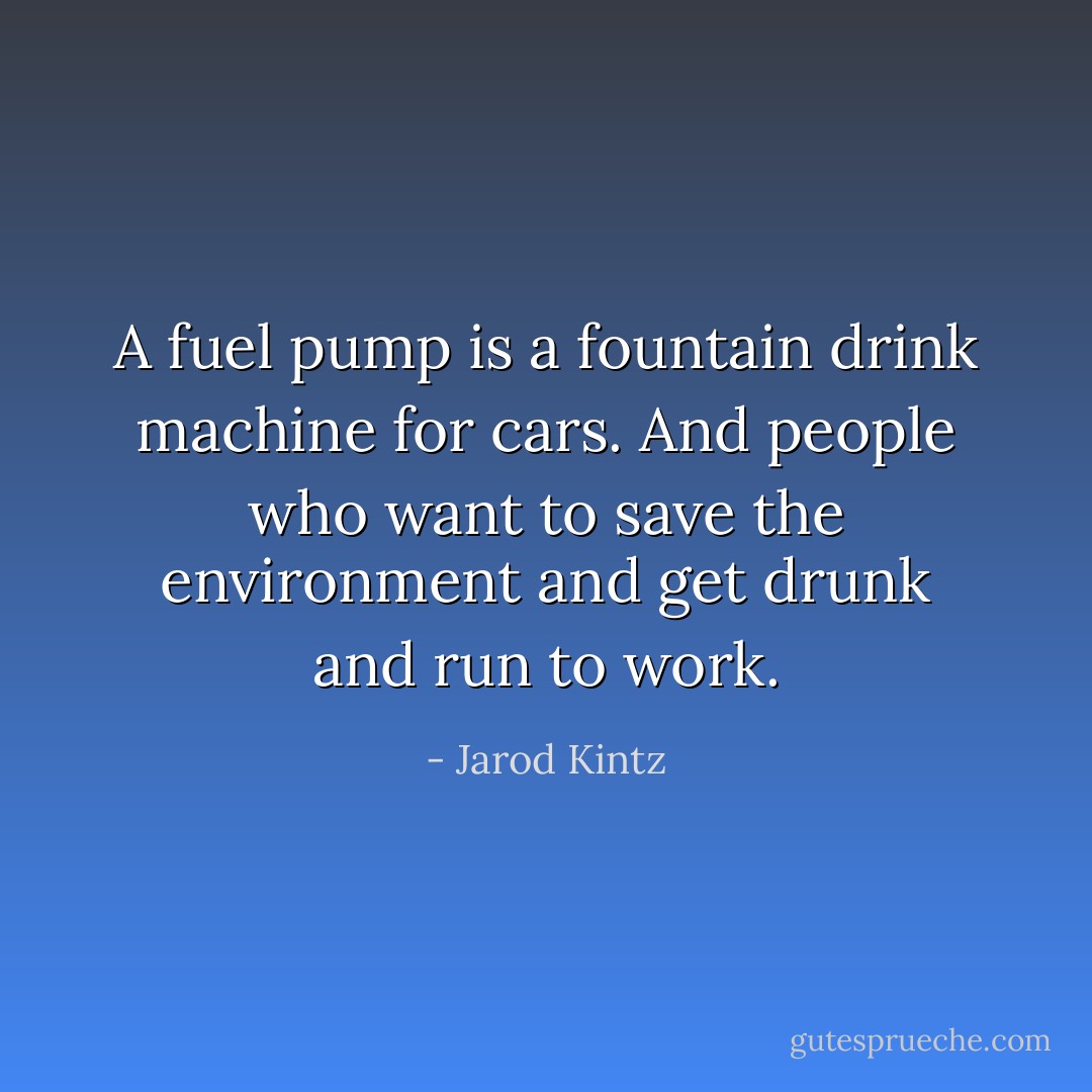 A fuel pump is a fountain drink machine for cars. And people who want to save the environment and get drunk and run to work. - Jarod Kintz