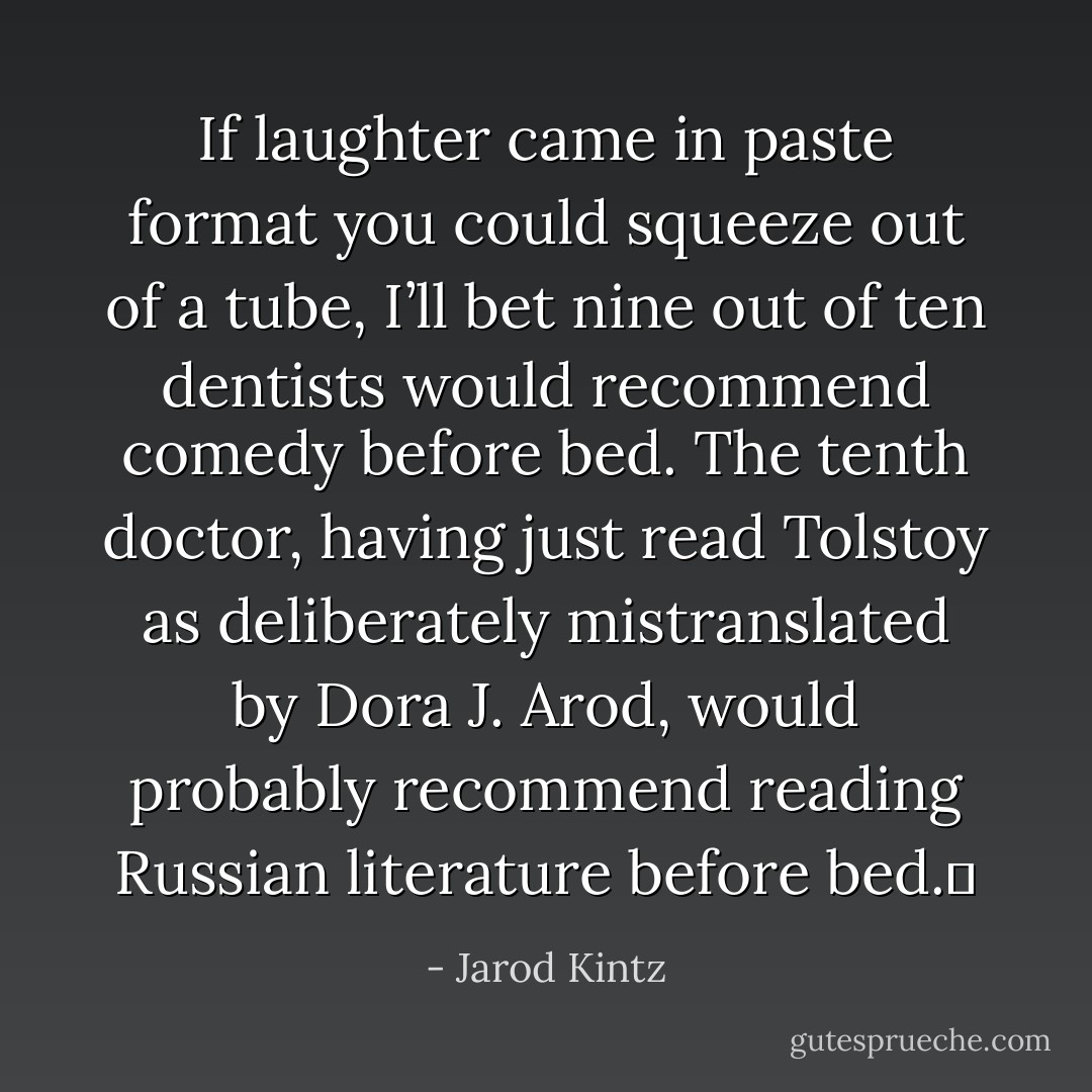 If laughter came in paste format you could squeeze out of a tube, I’ll bet nine out of ten dentists would recommend comedy before bed. The tenth doctor, having just read Tolstoy as deliberately mistranslated by Dora J. Arod, would probably recommend reading Russian literature before bed.  - Jarod Kintz