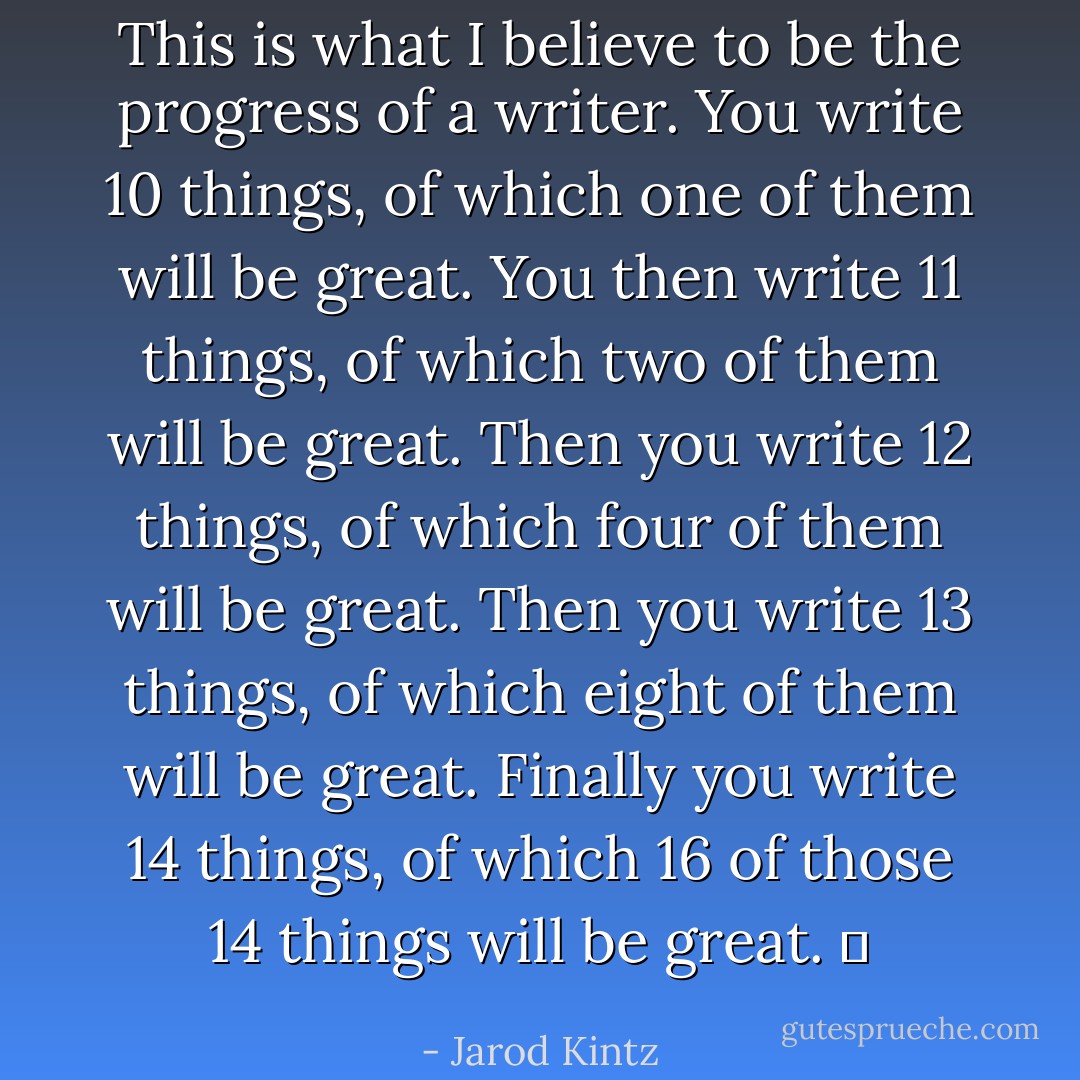 This is what I believe to be the progress of a writer. You write 10 things, of which one of them will be great. You then write 11 things, of which two of them will be great. Then you write 12 things, of which four of them will be great. Then you write 13 things, of which eight of them will be great. Finally you write 14 things, of which 16 of those 14 things will be great.   - Jarod Kintz