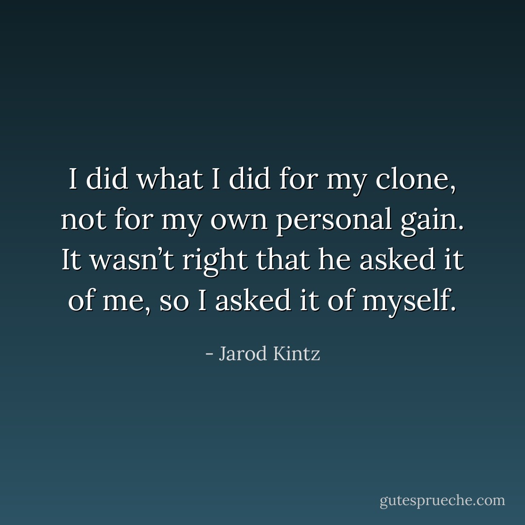 I did what I did for my clone, not for my own personal gain. It wasn’t right that he asked it of me, so I asked it of myself. - Jarod Kintz