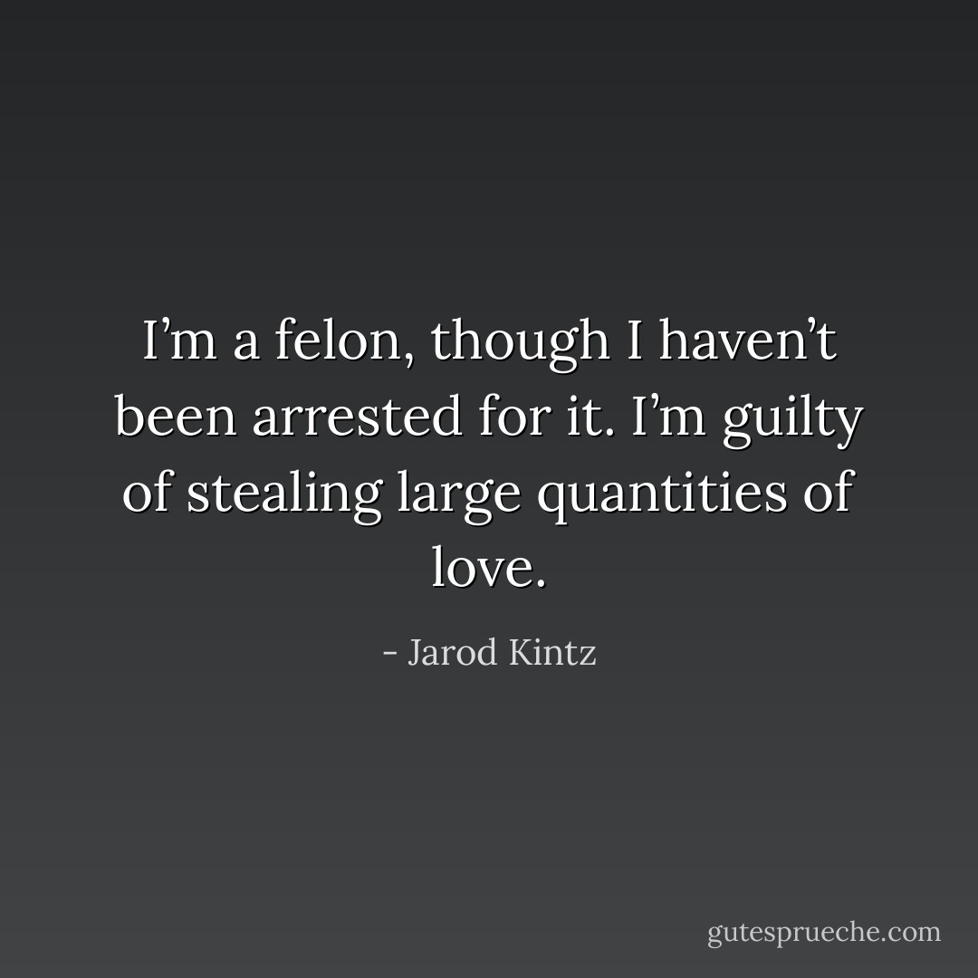 I’m a felon, though I haven’t been arrested for it. I’m guilty of stealing large quantities of love. - Jarod Kintz