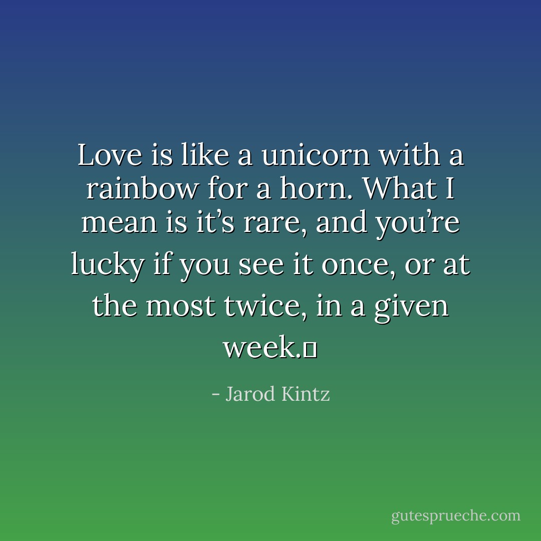 Love is like a unicorn with a rainbow for a horn. What I mean is it’s rare, and you’re lucky if you see it once, or at the most twice, in a given week.  - Jarod Kintz