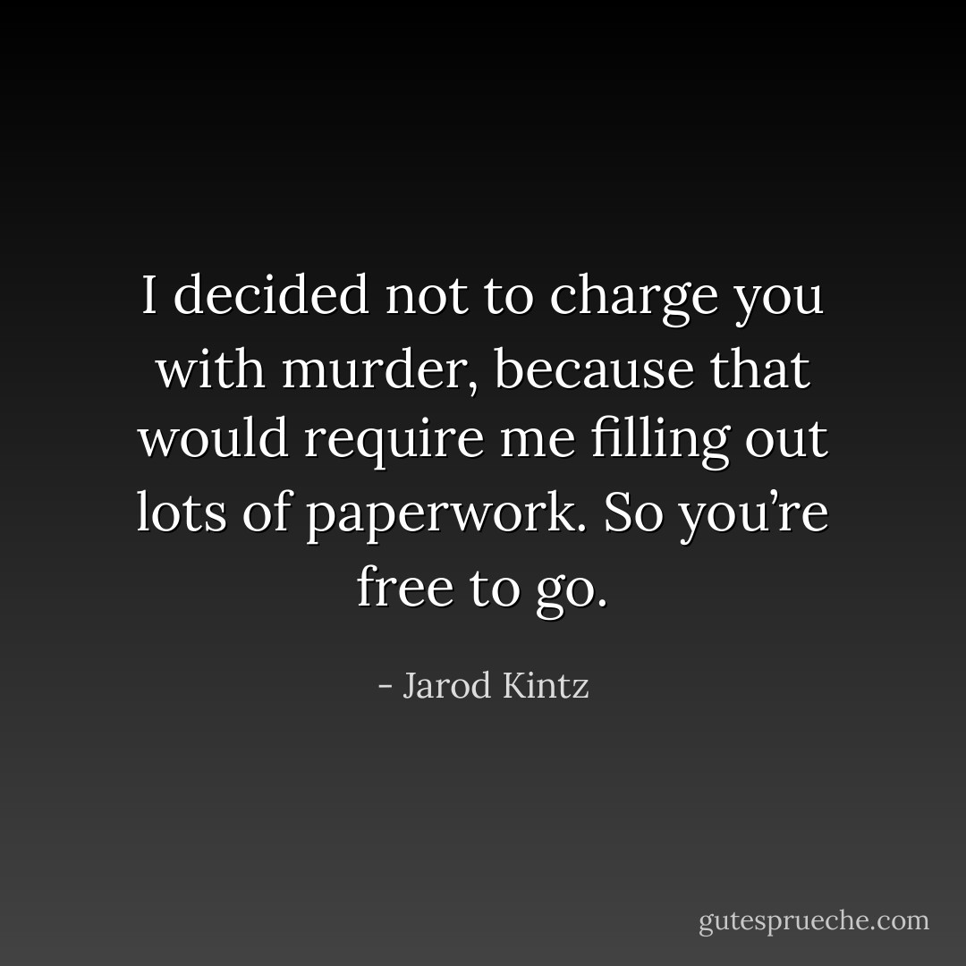I decided not to charge you with murder, because that would require me filling out lots of paperwork. So you’re free to go. - Jarod Kintz