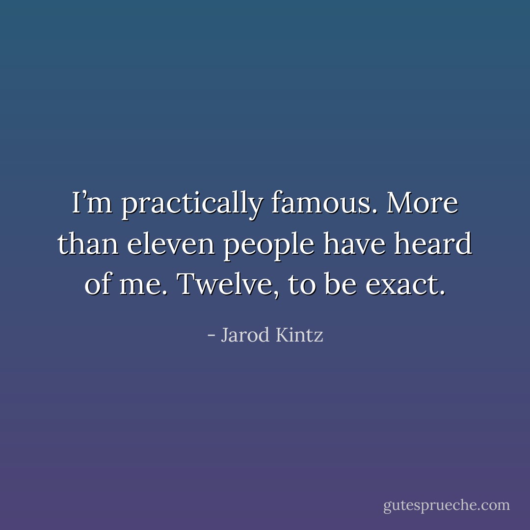 I’m practically famous. More than eleven people have heard of me. Twelve, to be exact. - Jarod Kintz