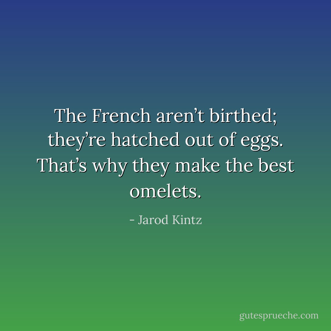 The French aren’t birthed; they’re hatched out of eggs. That’s why they make the best omelets. - Jarod Kintz