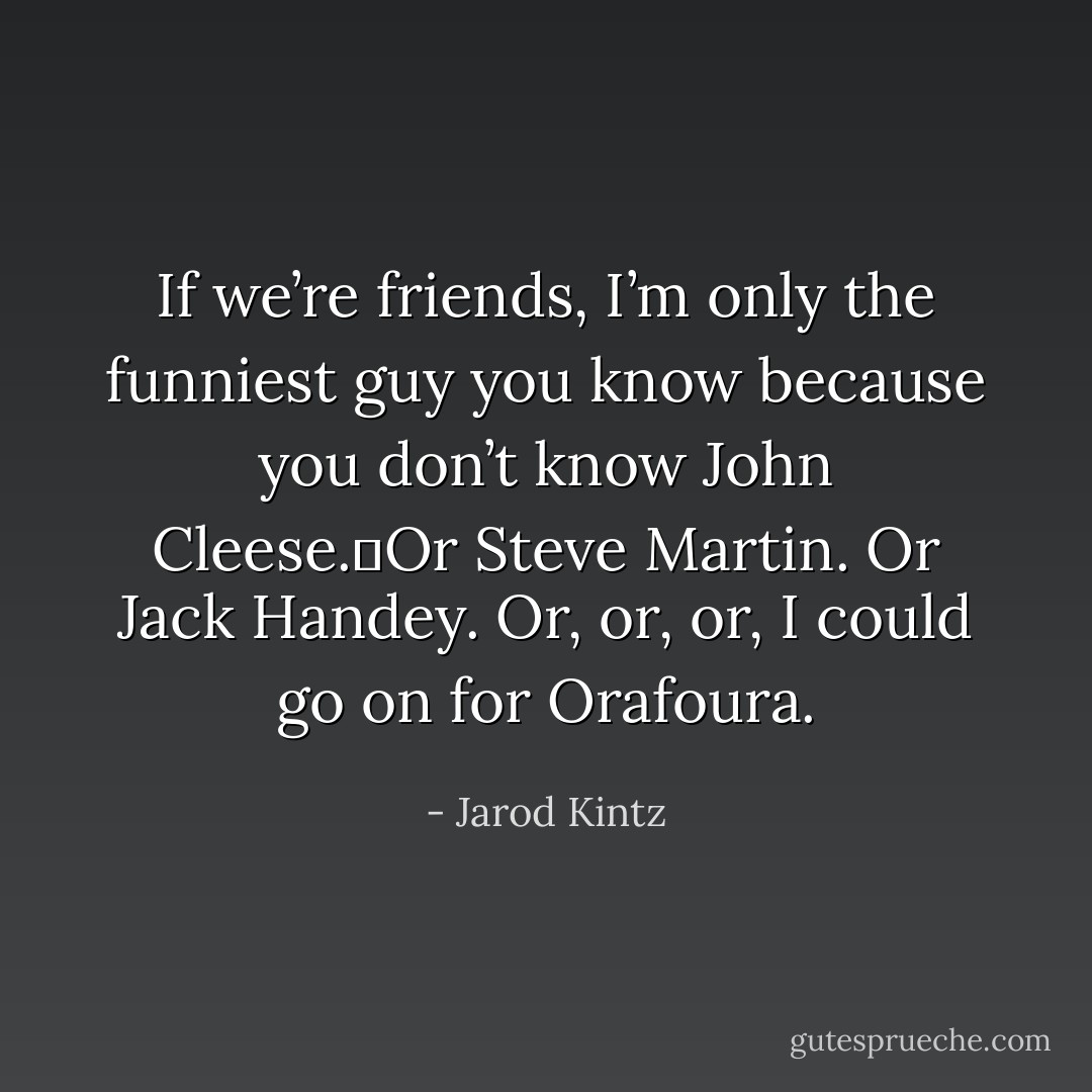 If we’re friends, I’m only the funniest guy you know because you don’t know John Cleese. Or Steve Martin. Or Jack Handey. Or, or, or, I could go on for Orafoura. - Jarod Kintz