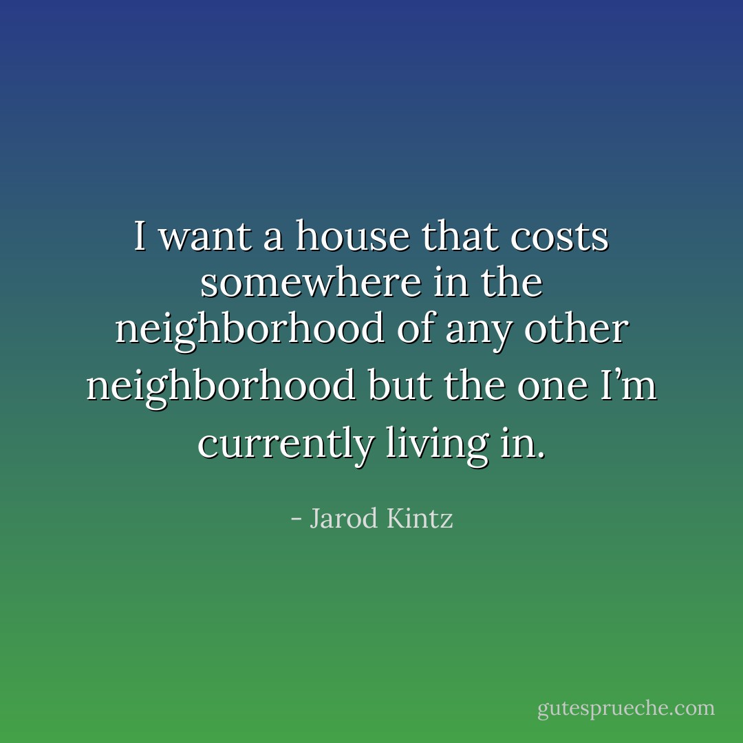 I want a house that costs somewhere in the neighborhood of any other neighborhood but the one I’m currently living in. - Jarod Kintz