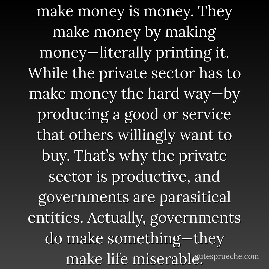 What the government makes to make money is money. They make money by making money—literally printing it. While the private sector has to make money the hard way—by producing a good or service that others willingly want to buy. That’s why the private sector is productive, and governments are parasitical entities. Actually, governments do make something—they make life miserable. - Jarod Kintz