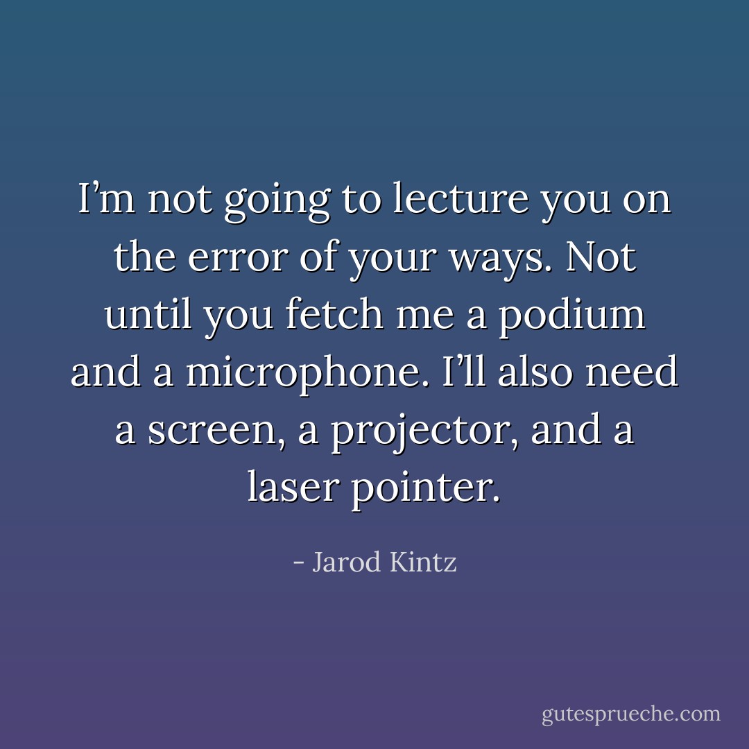 I’m not going to lecture you on the error of your ways. Not until you fetch me a podium and a microphone. I’ll also need a screen, a projector, and a laser pointer. - Jarod Kintz