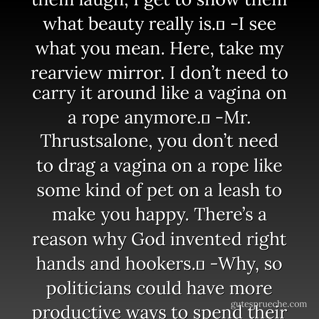 -Good thing you don’t own a mirror, Mr. Mirrorless, or you’d see how ugly you are. <br />-What makes you think I don’t own a mirror? Every face that ever looks at me tells me that I’m ugly. But every time I make them laugh, I get to show them what beauty really is. <br />-I see what you mean. Here, take my rearview mirror. I don’t need to carry it around like a vagina on a rope anymore. <br />-Mr. Thrustsalone, you don’t need to drag a vagina on a rope like some kind of pet on a leash to make you happy. There’s a reason why God invented right hands and hookers. <br />-Why, so politicians could have more productive ways to spend their time and our money than engaging in politics? <br />-Mr. Thrustsalone, you are wise beyond your years. <br />-I’m 88 years old. <br />-Yet you don’t look a day older than 87. - Jarod Kintz